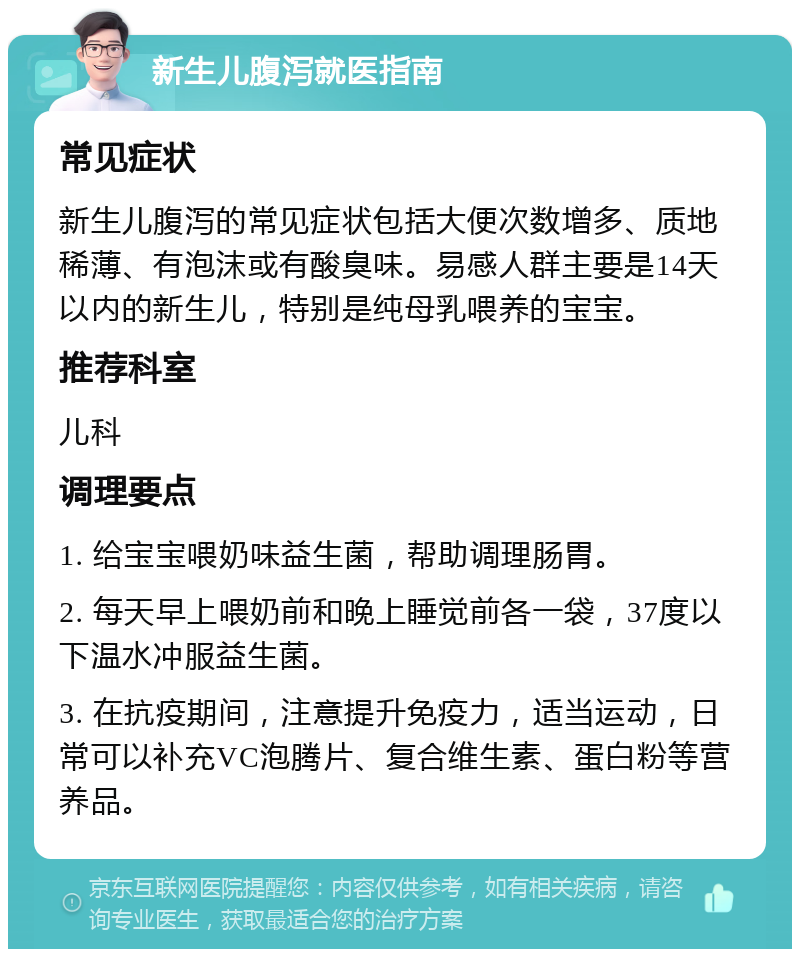 新生儿腹泻就医指南 常见症状 新生儿腹泻的常见症状包括大便次数增多、质地稀薄、有泡沫或有酸臭味。易感人群主要是14天以内的新生儿，特别是纯母乳喂养的宝宝。 推荐科室 儿科 调理要点 1. 给宝宝喂奶味益生菌，帮助调理肠胃。 2. 每天早上喂奶前和晚上睡觉前各一袋，37度以下温水冲服益生菌。 3. 在抗疫期间，注意提升免疫力，适当运动，日常可以补充VC泡腾片、复合维生素、蛋白粉等营养品。