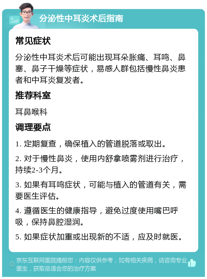 分泌性中耳炎术后指南 常见症状 分泌性中耳炎术后可能出现耳朵胀痛、耳鸣、鼻塞、鼻子干燥等症状，易感人群包括慢性鼻炎患者和中耳炎复发者。 推荐科室 耳鼻喉科 调理要点 1. 定期复查，确保植入的管道脱落或取出。 2. 对于慢性鼻炎，使用内舒拿喷雾剂进行治疗，持续2-3个月。 3. 如果有耳鸣症状，可能与植入的管道有关，需要医生评估。 4. 遵循医生的健康指导，避免过度使用嘴巴呼吸，保持鼻腔湿润。 5. 如果症状加重或出现新的不适，应及时就医。