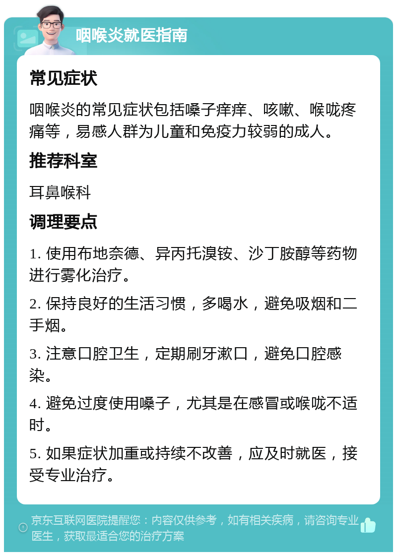 咽喉炎就医指南 常见症状 咽喉炎的常见症状包括嗓子痒痒、咳嗽、喉咙疼痛等，易感人群为儿童和免疫力较弱的成人。 推荐科室 耳鼻喉科 调理要点 1. 使用布地奈德、异丙托溴铵、沙丁胺醇等药物进行雾化治疗。 2. 保持良好的生活习惯，多喝水，避免吸烟和二手烟。 3. 注意口腔卫生，定期刷牙漱口，避免口腔感染。 4. 避免过度使用嗓子，尤其是在感冒或喉咙不适时。 5. 如果症状加重或持续不改善，应及时就医，接受专业治疗。