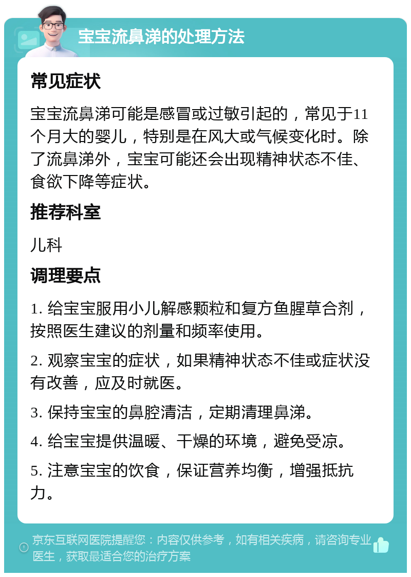 宝宝流鼻涕的处理方法 常见症状 宝宝流鼻涕可能是感冒或过敏引起的，常见于11个月大的婴儿，特别是在风大或气候变化时。除了流鼻涕外，宝宝可能还会出现精神状态不佳、食欲下降等症状。 推荐科室 儿科 调理要点 1. 给宝宝服用小儿解感颗粒和复方鱼腥草合剂，按照医生建议的剂量和频率使用。 2. 观察宝宝的症状，如果精神状态不佳或症状没有改善，应及时就医。 3. 保持宝宝的鼻腔清洁，定期清理鼻涕。 4. 给宝宝提供温暖、干燥的环境，避免受凉。 5. 注意宝宝的饮食，保证营养均衡，增强抵抗力。