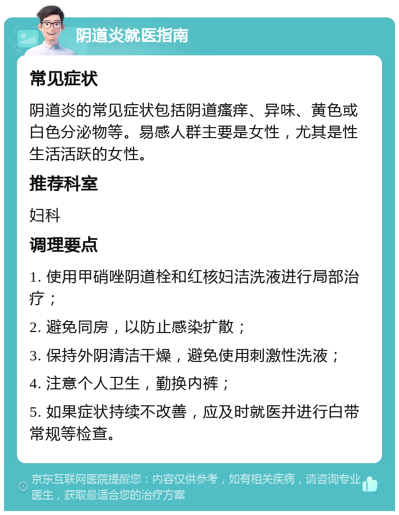 阴道炎就医指南 常见症状 阴道炎的常见症状包括阴道瘙痒、异味、黄色或白色分泌物等。易感人群主要是女性，尤其是性生活活跃的女性。 推荐科室 妇科 调理要点 1. 使用甲硝唑阴道栓和红核妇洁洗液进行局部治疗； 2. 避免同房，以防止感染扩散； 3. 保持外阴清洁干燥，避免使用刺激性洗液； 4. 注意个人卫生，勤换内裤； 5. 如果症状持续不改善，应及时就医并进行白带常规等检查。