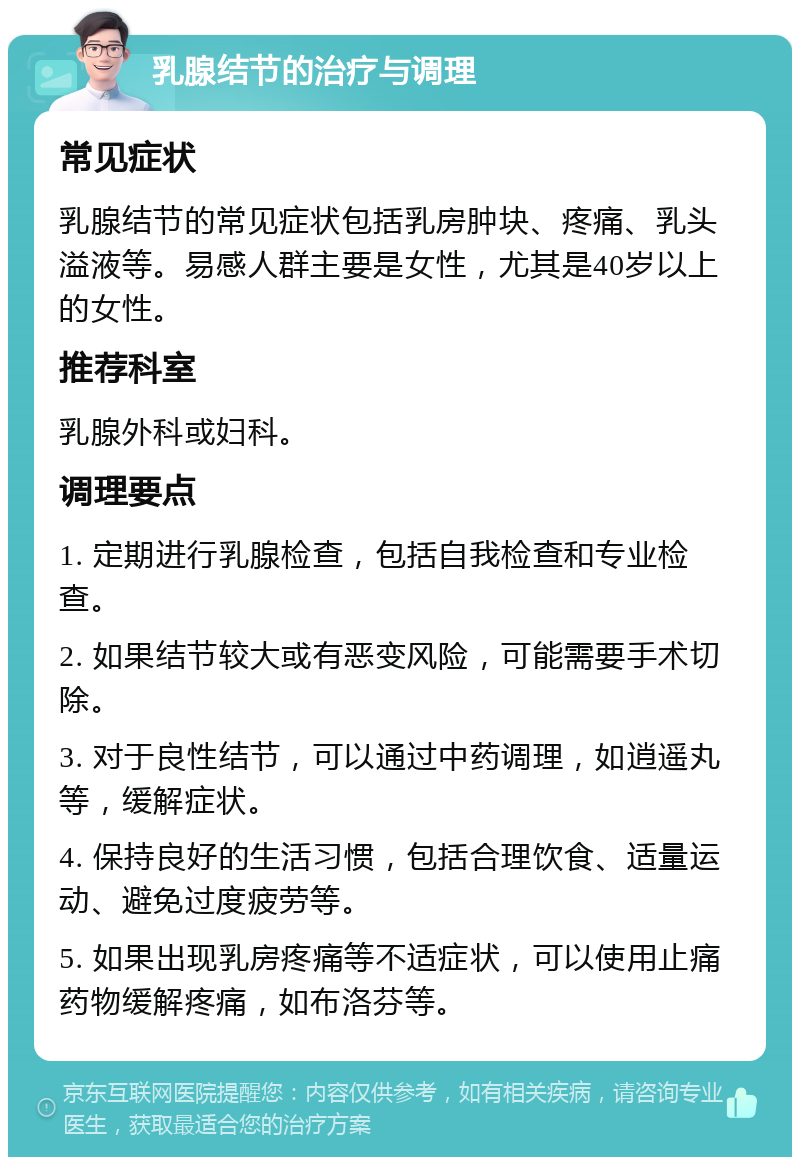 乳腺结节的治疗与调理 常见症状 乳腺结节的常见症状包括乳房肿块、疼痛、乳头溢液等。易感人群主要是女性，尤其是40岁以上的女性。 推荐科室 乳腺外科或妇科。 调理要点 1. 定期进行乳腺检查，包括自我检查和专业检查。 2. 如果结节较大或有恶变风险，可能需要手术切除。 3. 对于良性结节，可以通过中药调理，如逍遥丸等，缓解症状。 4. 保持良好的生活习惯，包括合理饮食、适量运动、避免过度疲劳等。 5. 如果出现乳房疼痛等不适症状，可以使用止痛药物缓解疼痛，如布洛芬等。