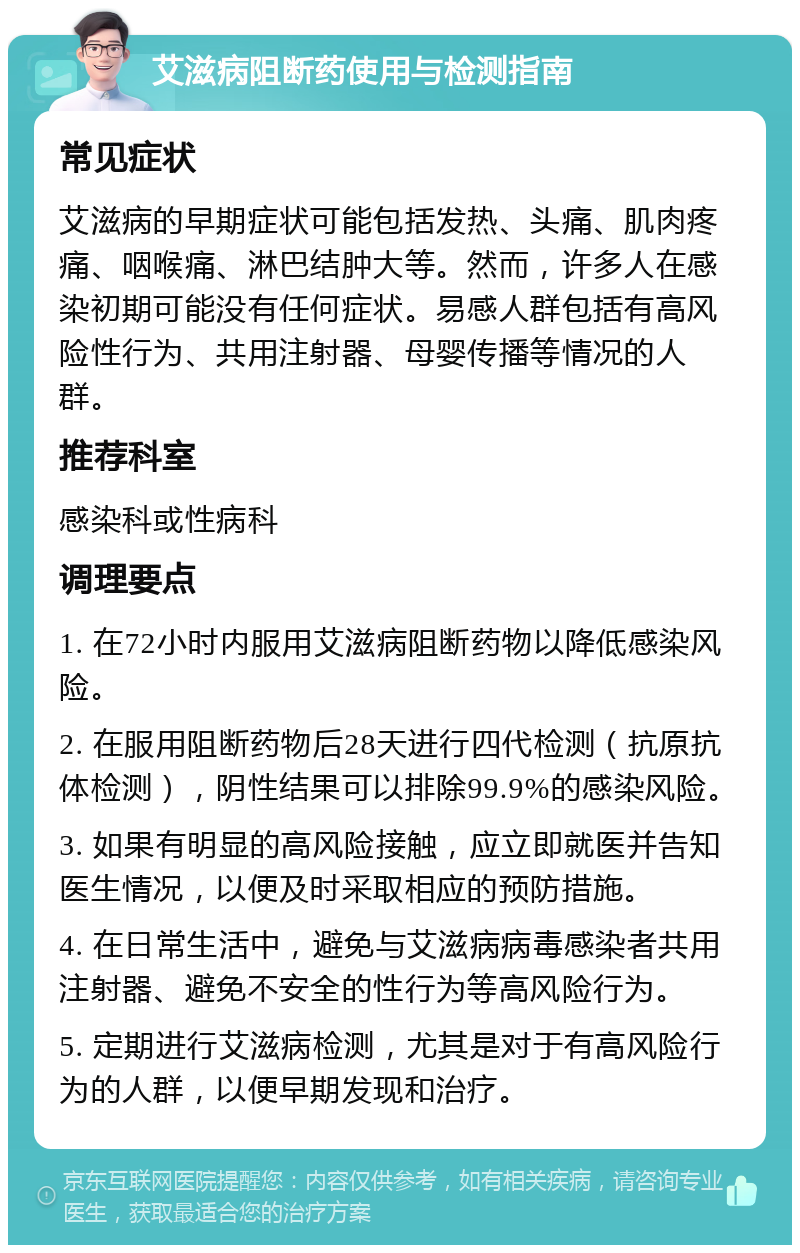 艾滋病阻断药使用与检测指南 常见症状 艾滋病的早期症状可能包括发热、头痛、肌肉疼痛、咽喉痛、淋巴结肿大等。然而，许多人在感染初期可能没有任何症状。易感人群包括有高风险性行为、共用注射器、母婴传播等情况的人群。 推荐科室 感染科或性病科 调理要点 1. 在72小时内服用艾滋病阻断药物以降低感染风险。 2. 在服用阻断药物后28天进行四代检测（抗原抗体检测），阴性结果可以排除99.9%的感染风险。 3. 如果有明显的高风险接触，应立即就医并告知医生情况，以便及时采取相应的预防措施。 4. 在日常生活中，避免与艾滋病病毒感染者共用注射器、避免不安全的性行为等高风险行为。 5. 定期进行艾滋病检测，尤其是对于有高风险行为的人群，以便早期发现和治疗。