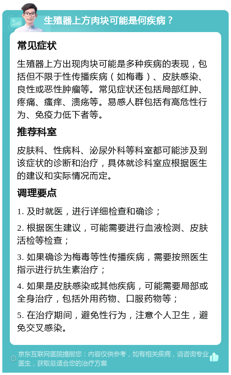 生殖器上方肉块可能是何疾病？ 常见症状 生殖器上方出现肉块可能是多种疾病的表现，包括但不限于性传播疾病（如梅毒）、皮肤感染、良性或恶性肿瘤等。常见症状还包括局部红肿、疼痛、瘙痒、溃疡等。易感人群包括有高危性行为、免疫力低下者等。 推荐科室 皮肤科、性病科、泌尿外科等科室都可能涉及到该症状的诊断和治疗，具体就诊科室应根据医生的建议和实际情况而定。 调理要点 1. 及时就医，进行详细检查和确诊； 2. 根据医生建议，可能需要进行血液检测、皮肤活检等检查； 3. 如果确诊为梅毒等性传播疾病，需要按照医生指示进行抗生素治疗； 4. 如果是皮肤感染或其他疾病，可能需要局部或全身治疗，包括外用药物、口服药物等； 5. 在治疗期间，避免性行为，注意个人卫生，避免交叉感染。