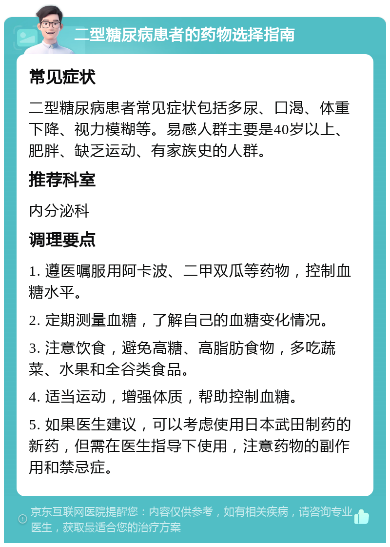 二型糖尿病患者的药物选择指南 常见症状 二型糖尿病患者常见症状包括多尿、口渴、体重下降、视力模糊等。易感人群主要是40岁以上、肥胖、缺乏运动、有家族史的人群。 推荐科室 内分泌科 调理要点 1. 遵医嘱服用阿卡波、二甲双瓜等药物，控制血糖水平。 2. 定期测量血糖，了解自己的血糖变化情况。 3. 注意饮食，避免高糖、高脂肪食物，多吃蔬菜、水果和全谷类食品。 4. 适当运动，增强体质，帮助控制血糖。 5. 如果医生建议，可以考虑使用日本武田制药的新药，但需在医生指导下使用，注意药物的副作用和禁忌症。