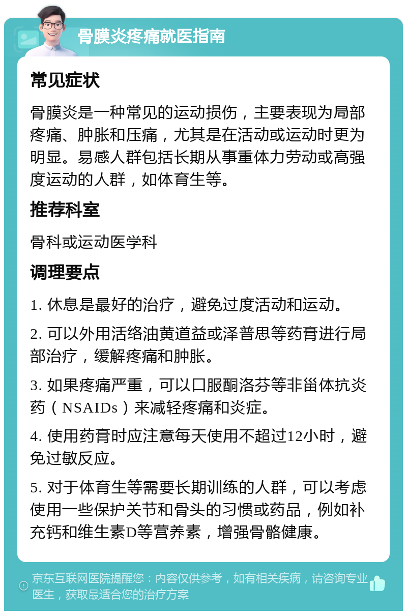 骨膜炎疼痛就医指南 常见症状 骨膜炎是一种常见的运动损伤，主要表现为局部疼痛、肿胀和压痛，尤其是在活动或运动时更为明显。易感人群包括长期从事重体力劳动或高强度运动的人群，如体育生等。 推荐科室 骨科或运动医学科 调理要点 1. 休息是最好的治疗，避免过度活动和运动。 2. 可以外用活络油黄道益或泽普思等药膏进行局部治疗，缓解疼痛和肿胀。 3. 如果疼痛严重，可以口服酮洛芬等非甾体抗炎药（NSAIDs）来减轻疼痛和炎症。 4. 使用药膏时应注意每天使用不超过12小时，避免过敏反应。 5. 对于体育生等需要长期训练的人群，可以考虑使用一些保护关节和骨头的习惯或药品，例如补充钙和维生素D等营养素，增强骨骼健康。