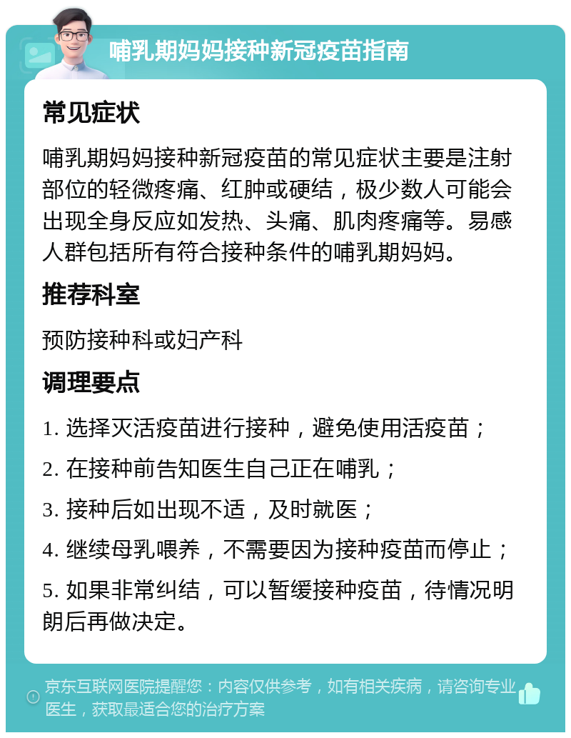 哺乳期妈妈接种新冠疫苗指南 常见症状 哺乳期妈妈接种新冠疫苗的常见症状主要是注射部位的轻微疼痛、红肿或硬结，极少数人可能会出现全身反应如发热、头痛、肌肉疼痛等。易感人群包括所有符合接种条件的哺乳期妈妈。 推荐科室 预防接种科或妇产科 调理要点 1. 选择灭活疫苗进行接种，避免使用活疫苗； 2. 在接种前告知医生自己正在哺乳； 3. 接种后如出现不适，及时就医； 4. 继续母乳喂养，不需要因为接种疫苗而停止； 5. 如果非常纠结，可以暂缓接种疫苗，待情况明朗后再做决定。