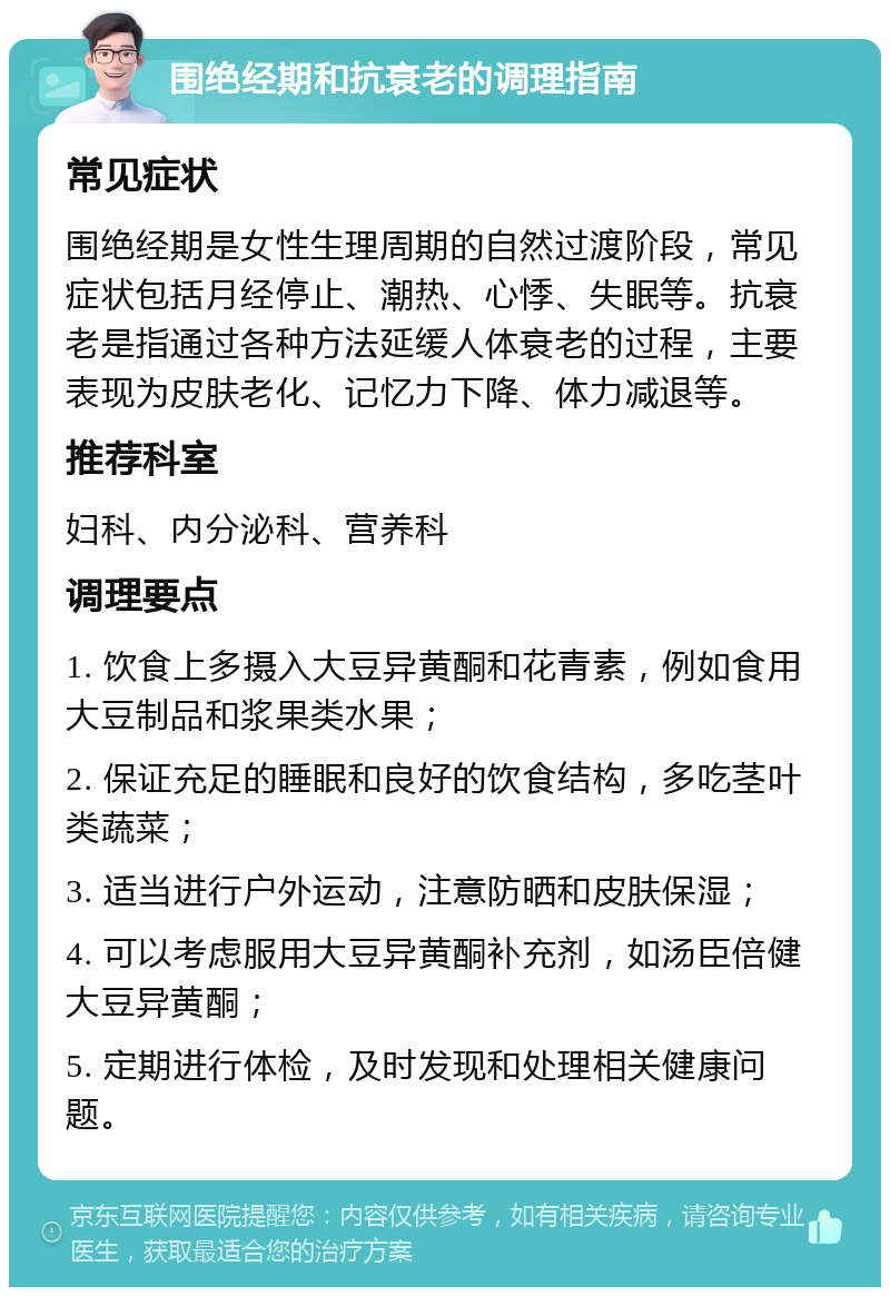 围绝经期和抗衰老的调理指南 常见症状 围绝经期是女性生理周期的自然过渡阶段，常见症状包括月经停止、潮热、心悸、失眠等。抗衰老是指通过各种方法延缓人体衰老的过程，主要表现为皮肤老化、记忆力下降、体力减退等。 推荐科室 妇科、内分泌科、营养科 调理要点 1. 饮食上多摄入大豆异黄酮和花青素，例如食用大豆制品和浆果类水果； 2. 保证充足的睡眠和良好的饮食结构，多吃茎叶类蔬菜； 3. 适当进行户外运动，注意防晒和皮肤保湿； 4. 可以考虑服用大豆异黄酮补充剂，如汤臣倍健大豆异黄酮； 5. 定期进行体检，及时发现和处理相关健康问题。