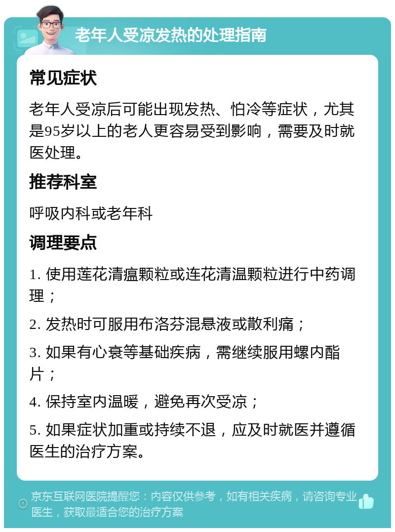 老年人受凉发热的处理指南 常见症状 老年人受凉后可能出现发热、怕冷等症状，尤其是95岁以上的老人更容易受到影响，需要及时就医处理。 推荐科室 呼吸内科或老年科 调理要点 1. 使用莲花清瘟颗粒或连花清温颗粒进行中药调理； 2. 发热时可服用布洛芬混悬液或散利痛； 3. 如果有心衰等基础疾病，需继续服用螺内酯片； 4. 保持室内温暖，避免再次受凉； 5. 如果症状加重或持续不退，应及时就医并遵循医生的治疗方案。