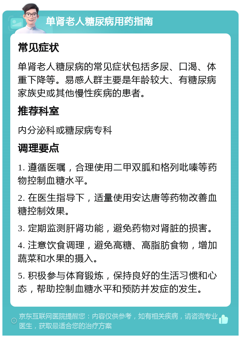 单肾老人糖尿病用药指南 常见症状 单肾老人糖尿病的常见症状包括多尿、口渴、体重下降等。易感人群主要是年龄较大、有糖尿病家族史或其他慢性疾病的患者。 推荐科室 内分泌科或糖尿病专科 调理要点 1. 遵循医嘱，合理使用二甲双胍和格列吡嗪等药物控制血糖水平。 2. 在医生指导下，适量使用安达唐等药物改善血糖控制效果。 3. 定期监测肝肾功能，避免药物对肾脏的损害。 4. 注意饮食调理，避免高糖、高脂肪食物，增加蔬菜和水果的摄入。 5. 积极参与体育锻炼，保持良好的生活习惯和心态，帮助控制血糖水平和预防并发症的发生。