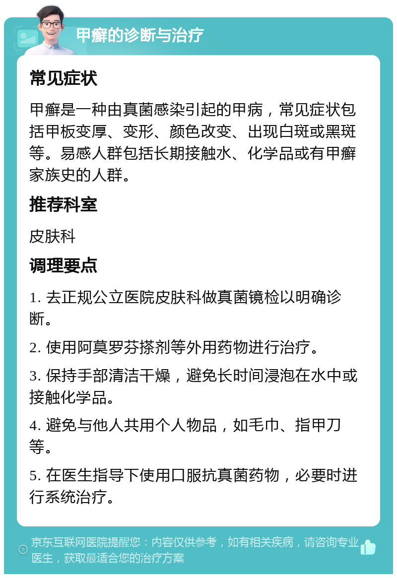 甲癣的诊断与治疗 常见症状 甲癣是一种由真菌感染引起的甲病，常见症状包括甲板变厚、变形、颜色改变、出现白斑或黑斑等。易感人群包括长期接触水、化学品或有甲癣家族史的人群。 推荐科室 皮肤科 调理要点 1. 去正规公立医院皮肤科做真菌镜检以明确诊断。 2. 使用阿莫罗芬搽剂等外用药物进行治疗。 3. 保持手部清洁干燥，避免长时间浸泡在水中或接触化学品。 4. 避免与他人共用个人物品，如毛巾、指甲刀等。 5. 在医生指导下使用口服抗真菌药物，必要时进行系统治疗。