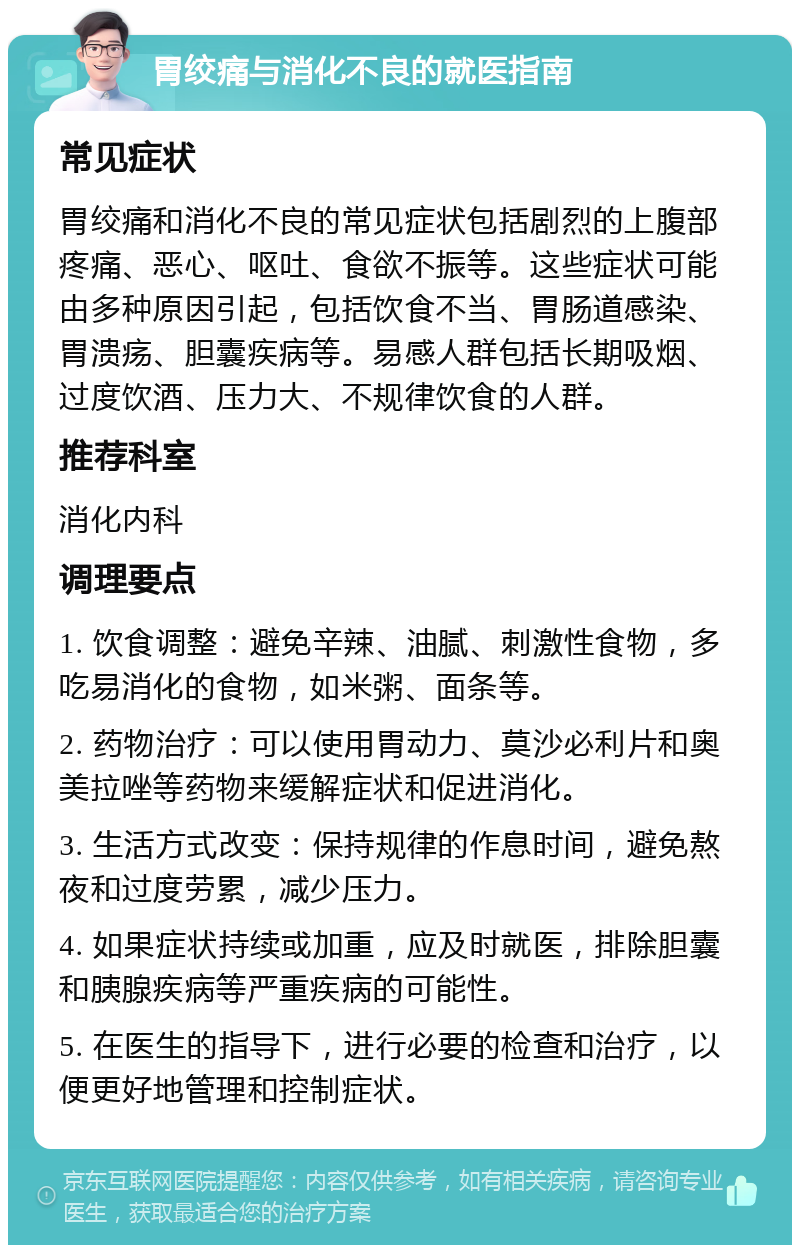 胃绞痛与消化不良的就医指南 常见症状 胃绞痛和消化不良的常见症状包括剧烈的上腹部疼痛、恶心、呕吐、食欲不振等。这些症状可能由多种原因引起，包括饮食不当、胃肠道感染、胃溃疡、胆囊疾病等。易感人群包括长期吸烟、过度饮酒、压力大、不规律饮食的人群。 推荐科室 消化内科 调理要点 1. 饮食调整：避免辛辣、油腻、刺激性食物，多吃易消化的食物，如米粥、面条等。 2. 药物治疗：可以使用胃动力、莫沙必利片和奥美拉唑等药物来缓解症状和促进消化。 3. 生活方式改变：保持规律的作息时间，避免熬夜和过度劳累，减少压力。 4. 如果症状持续或加重，应及时就医，排除胆囊和胰腺疾病等严重疾病的可能性。 5. 在医生的指导下，进行必要的检查和治疗，以便更好地管理和控制症状。