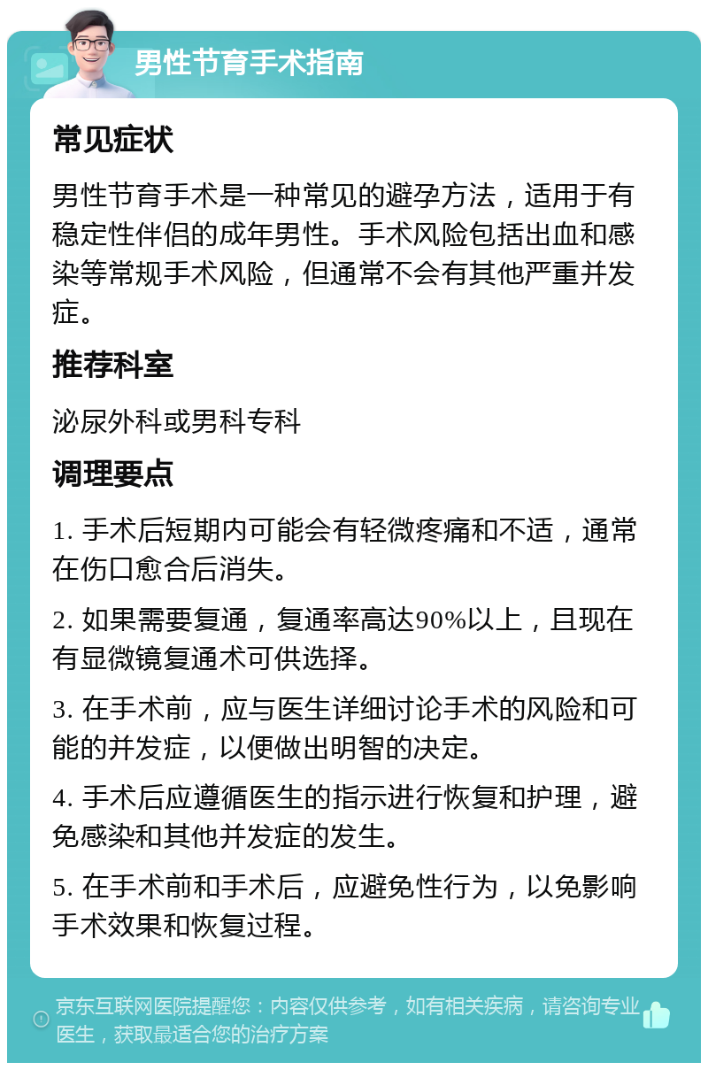 男性节育手术指南 常见症状 男性节育手术是一种常见的避孕方法，适用于有稳定性伴侣的成年男性。手术风险包括出血和感染等常规手术风险，但通常不会有其他严重并发症。 推荐科室 泌尿外科或男科专科 调理要点 1. 手术后短期内可能会有轻微疼痛和不适，通常在伤口愈合后消失。 2. 如果需要复通，复通率高达90%以上，且现在有显微镜复通术可供选择。 3. 在手术前，应与医生详细讨论手术的风险和可能的并发症，以便做出明智的决定。 4. 手术后应遵循医生的指示进行恢复和护理，避免感染和其他并发症的发生。 5. 在手术前和手术后，应避免性行为，以免影响手术效果和恢复过程。