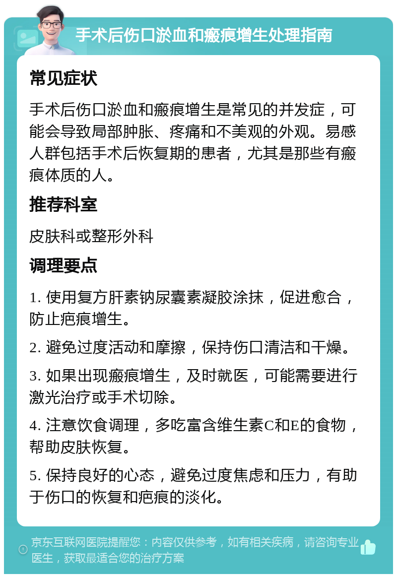 手术后伤口淤血和瘢痕增生处理指南 常见症状 手术后伤口淤血和瘢痕增生是常见的并发症，可能会导致局部肿胀、疼痛和不美观的外观。易感人群包括手术后恢复期的患者，尤其是那些有瘢痕体质的人。 推荐科室 皮肤科或整形外科 调理要点 1. 使用复方肝素钠尿囊素凝胶涂抹，促进愈合，防止疤痕增生。 2. 避免过度活动和摩擦，保持伤口清洁和干燥。 3. 如果出现瘢痕增生，及时就医，可能需要进行激光治疗或手术切除。 4. 注意饮食调理，多吃富含维生素C和E的食物，帮助皮肤恢复。 5. 保持良好的心态，避免过度焦虑和压力，有助于伤口的恢复和疤痕的淡化。