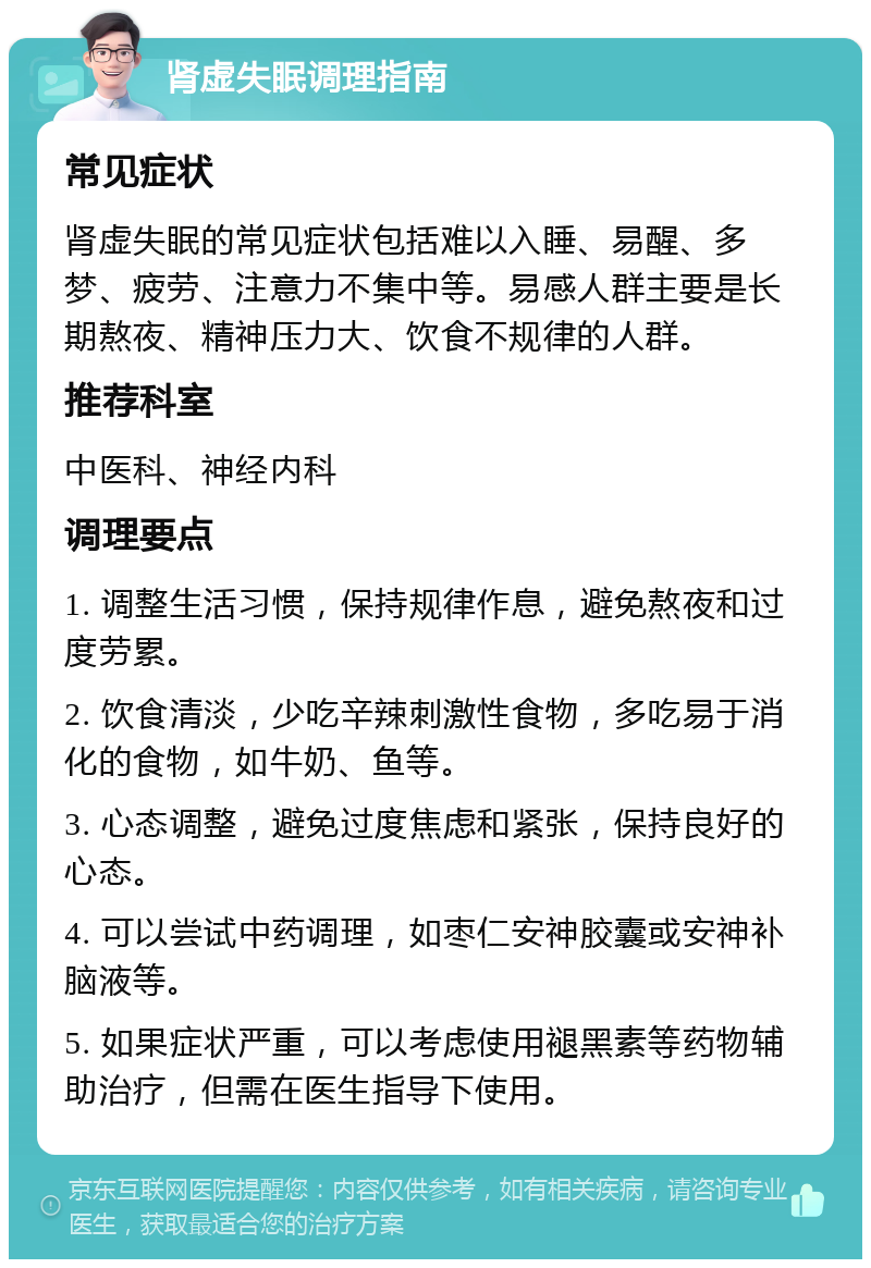 肾虚失眠调理指南 常见症状 肾虚失眠的常见症状包括难以入睡、易醒、多梦、疲劳、注意力不集中等。易感人群主要是长期熬夜、精神压力大、饮食不规律的人群。 推荐科室 中医科、神经内科 调理要点 1. 调整生活习惯，保持规律作息，避免熬夜和过度劳累。 2. 饮食清淡，少吃辛辣刺激性食物，多吃易于消化的食物，如牛奶、鱼等。 3. 心态调整，避免过度焦虑和紧张，保持良好的心态。 4. 可以尝试中药调理，如枣仁安神胶囊或安神补脑液等。 5. 如果症状严重，可以考虑使用褪黑素等药物辅助治疗，但需在医生指导下使用。