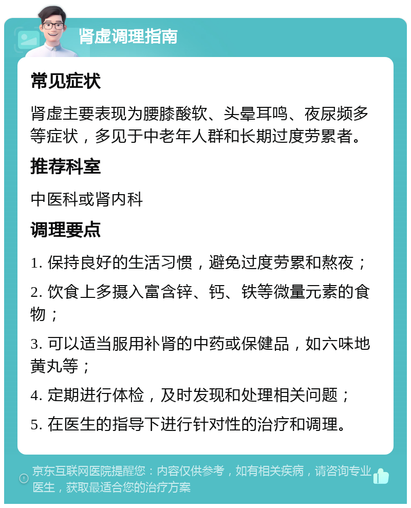 肾虚调理指南 常见症状 肾虚主要表现为腰膝酸软、头晕耳鸣、夜尿频多等症状，多见于中老年人群和长期过度劳累者。 推荐科室 中医科或肾内科 调理要点 1. 保持良好的生活习惯，避免过度劳累和熬夜； 2. 饮食上多摄入富含锌、钙、铁等微量元素的食物； 3. 可以适当服用补肾的中药或保健品，如六味地黄丸等； 4. 定期进行体检，及时发现和处理相关问题； 5. 在医生的指导下进行针对性的治疗和调理。