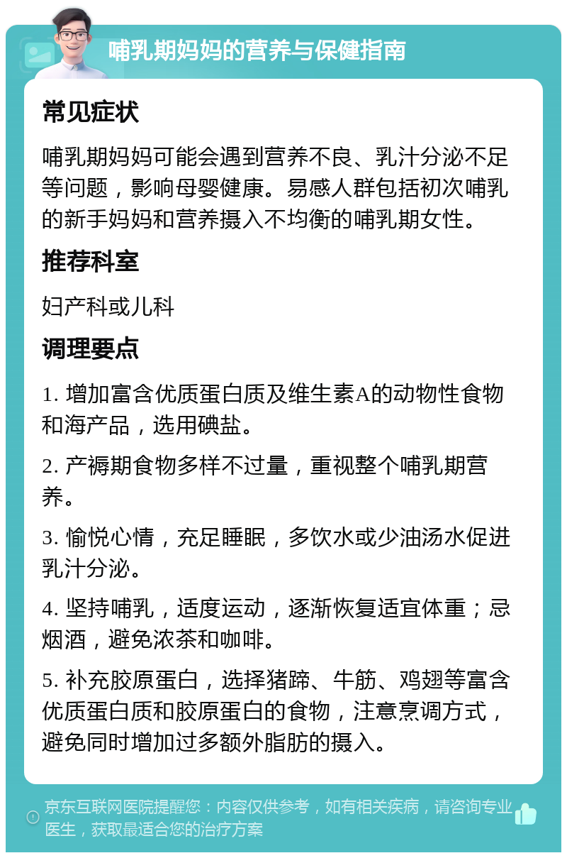 哺乳期妈妈的营养与保健指南 常见症状 哺乳期妈妈可能会遇到营养不良、乳汁分泌不足等问题，影响母婴健康。易感人群包括初次哺乳的新手妈妈和营养摄入不均衡的哺乳期女性。 推荐科室 妇产科或儿科 调理要点 1. 增加富含优质蛋白质及维生素A的动物性食物和海产品，选用碘盐。 2. 产褥期食物多样不过量，重视整个哺乳期营养。 3. 愉悦心情，充足睡眠，多饮水或少油汤水促进乳汁分泌。 4. 坚持哺乳，适度运动，逐渐恢复适宜体重；忌烟酒，避免浓茶和咖啡。 5. 补充胶原蛋白，选择猪蹄、牛筋、鸡翅等富含优质蛋白质和胶原蛋白的食物，注意烹调方式，避免同时增加过多额外脂肪的摄入。