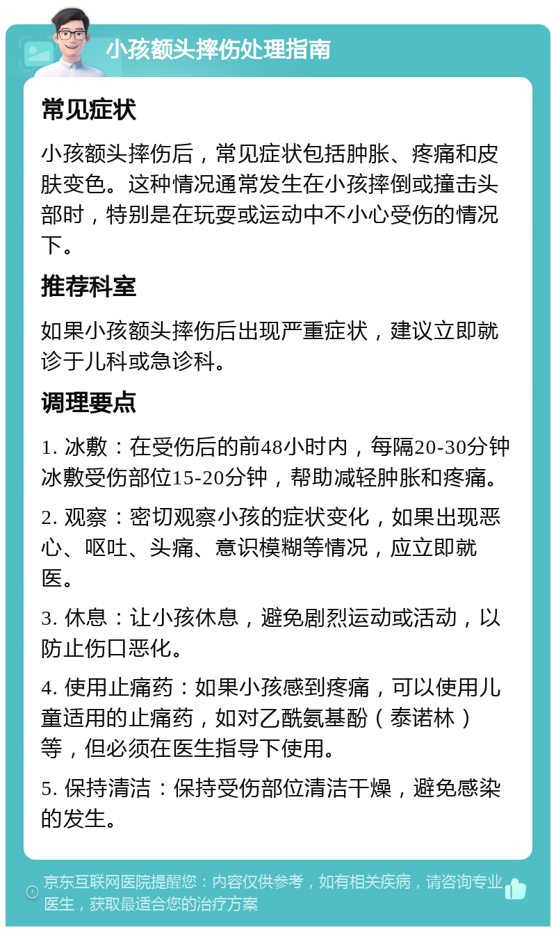 小孩额头摔伤处理指南 常见症状 小孩额头摔伤后，常见症状包括肿胀、疼痛和皮肤变色。这种情况通常发生在小孩摔倒或撞击头部时，特别是在玩耍或运动中不小心受伤的情况下。 推荐科室 如果小孩额头摔伤后出现严重症状，建议立即就诊于儿科或急诊科。 调理要点 1. 冰敷：在受伤后的前48小时内，每隔20-30分钟冰敷受伤部位15-20分钟，帮助减轻肿胀和疼痛。 2. 观察：密切观察小孩的症状变化，如果出现恶心、呕吐、头痛、意识模糊等情况，应立即就医。 3. 休息：让小孩休息，避免剧烈运动或活动，以防止伤口恶化。 4. 使用止痛药：如果小孩感到疼痛，可以使用儿童适用的止痛药，如对乙酰氨基酚（泰诺林）等，但必须在医生指导下使用。 5. 保持清洁：保持受伤部位清洁干燥，避免感染的发生。