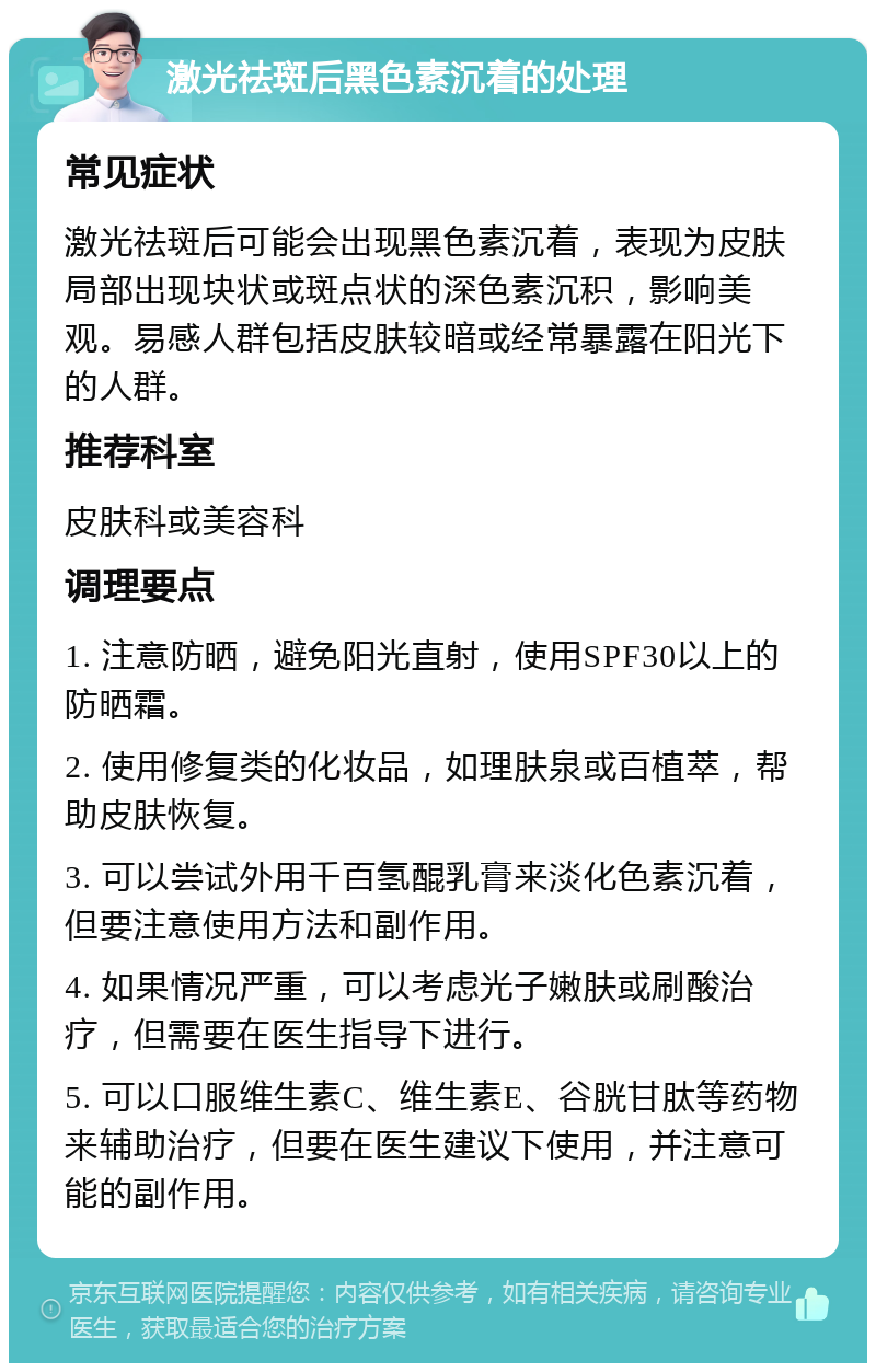 激光祛斑后黑色素沉着的处理 常见症状 激光祛斑后可能会出现黑色素沉着，表现为皮肤局部出现块状或斑点状的深色素沉积，影响美观。易感人群包括皮肤较暗或经常暴露在阳光下的人群。 推荐科室 皮肤科或美容科 调理要点 1. 注意防晒，避免阳光直射，使用SPF30以上的防晒霜。 2. 使用修复类的化妆品，如理肤泉或百植萃，帮助皮肤恢复。 3. 可以尝试外用千百氢醌乳膏来淡化色素沉着，但要注意使用方法和副作用。 4. 如果情况严重，可以考虑光子嫩肤或刷酸治疗，但需要在医生指导下进行。 5. 可以口服维生素C、维生素E、谷胱甘肽等药物来辅助治疗，但要在医生建议下使用，并注意可能的副作用。