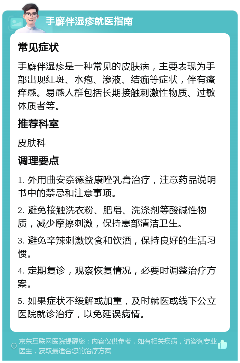 手廯伴湿疹就医指南 常见症状 手廯伴湿疹是一种常见的皮肤病，主要表现为手部出现红斑、水疱、渗液、结痂等症状，伴有瘙痒感。易感人群包括长期接触刺激性物质、过敏体质者等。 推荐科室 皮肤科 调理要点 1. 外用曲安奈德益康唑乳膏治疗，注意药品说明书中的禁忌和注意事项。 2. 避免接触洗衣粉、肥皂、洗涤剂等酸碱性物质，减少摩擦刺激，保持患部清洁卫生。 3. 避免辛辣刺激饮食和饮酒，保持良好的生活习惯。 4. 定期复诊，观察恢复情况，必要时调整治疗方案。 5. 如果症状不缓解或加重，及时就医或线下公立医院就诊治疗，以免延误病情。