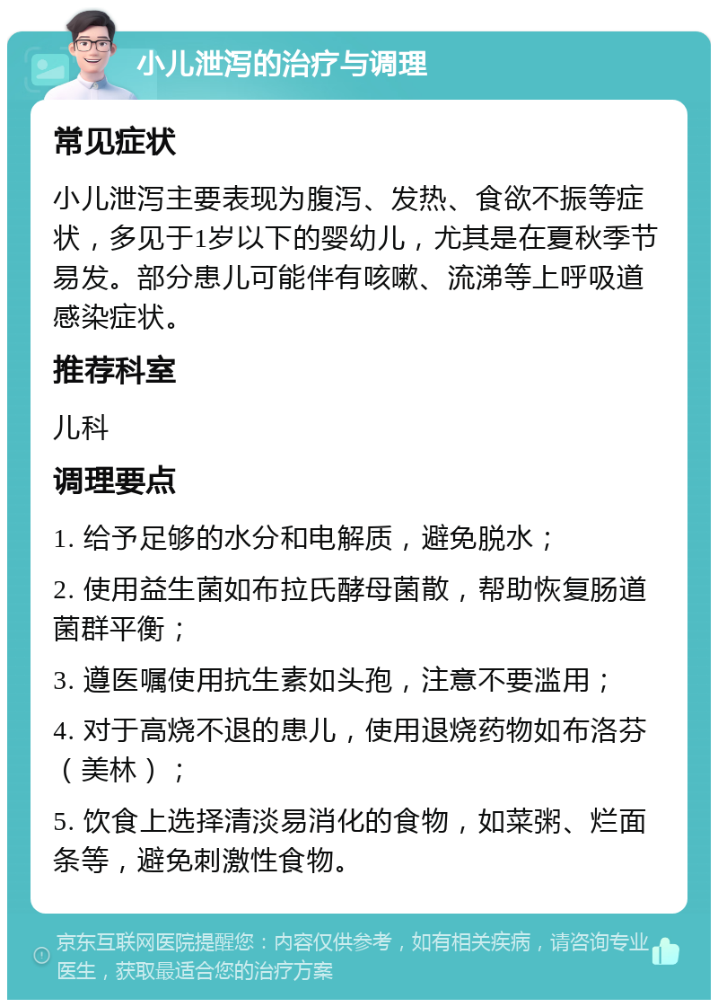 小儿泄泻的治疗与调理 常见症状 小儿泄泻主要表现为腹泻、发热、食欲不振等症状，多见于1岁以下的婴幼儿，尤其是在夏秋季节易发。部分患儿可能伴有咳嗽、流涕等上呼吸道感染症状。 推荐科室 儿科 调理要点 1. 给予足够的水分和电解质，避免脱水； 2. 使用益生菌如布拉氏酵母菌散，帮助恢复肠道菌群平衡； 3. 遵医嘱使用抗生素如头孢，注意不要滥用； 4. 对于高烧不退的患儿，使用退烧药物如布洛芬（美林）； 5. 饮食上选择清淡易消化的食物，如菜粥、烂面条等，避免刺激性食物。