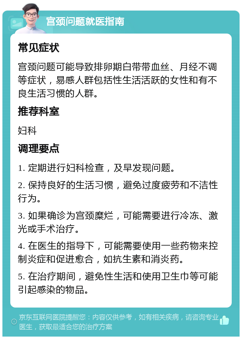 宫颈问题就医指南 常见症状 宫颈问题可能导致排卵期白带带血丝、月经不调等症状，易感人群包括性生活活跃的女性和有不良生活习惯的人群。 推荐科室 妇科 调理要点 1. 定期进行妇科检查，及早发现问题。 2. 保持良好的生活习惯，避免过度疲劳和不洁性行为。 3. 如果确诊为宫颈糜烂，可能需要进行冷冻、激光或手术治疗。 4. 在医生的指导下，可能需要使用一些药物来控制炎症和促进愈合，如抗生素和消炎药。 5. 在治疗期间，避免性生活和使用卫生巾等可能引起感染的物品。