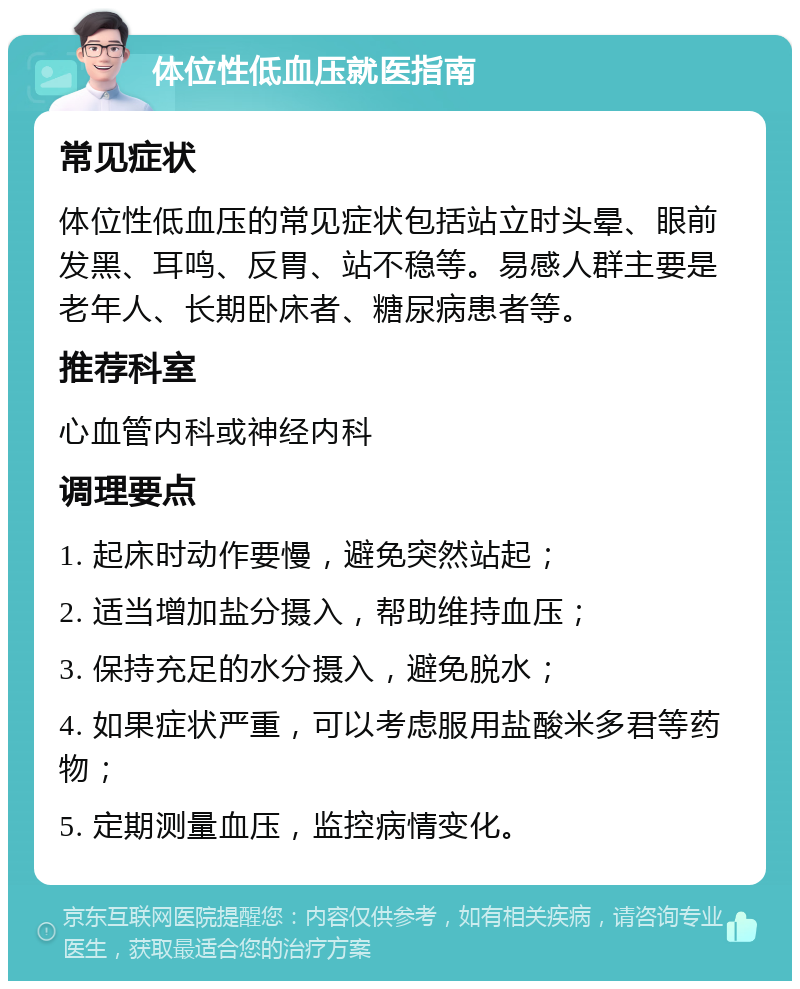 体位性低血压就医指南 常见症状 体位性低血压的常见症状包括站立时头晕、眼前发黑、耳鸣、反胃、站不稳等。易感人群主要是老年人、长期卧床者、糖尿病患者等。 推荐科室 心血管内科或神经内科 调理要点 1. 起床时动作要慢，避免突然站起； 2. 适当增加盐分摄入，帮助维持血压； 3. 保持充足的水分摄入，避免脱水； 4. 如果症状严重，可以考虑服用盐酸米多君等药物； 5. 定期测量血压，监控病情变化。