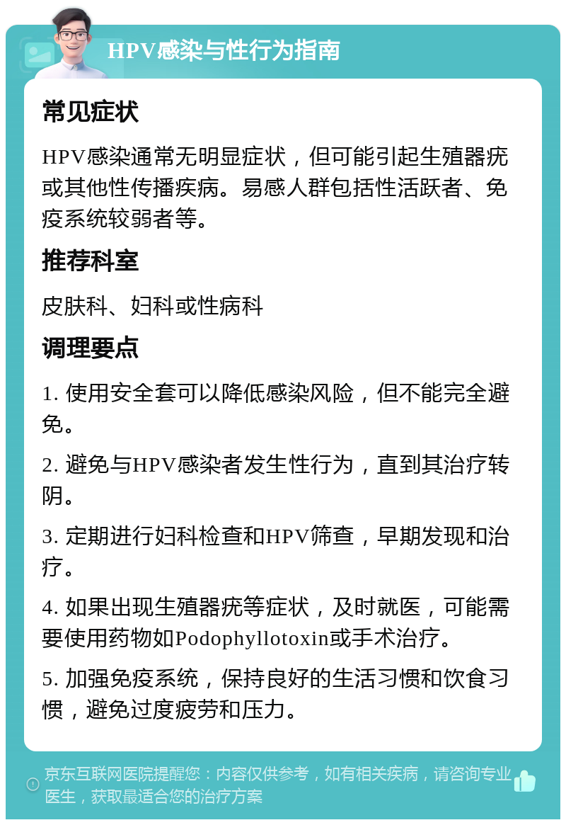 HPV感染与性行为指南 常见症状 HPV感染通常无明显症状，但可能引起生殖器疣或其他性传播疾病。易感人群包括性活跃者、免疫系统较弱者等。 推荐科室 皮肤科、妇科或性病科 调理要点 1. 使用安全套可以降低感染风险，但不能完全避免。 2. 避免与HPV感染者发生性行为，直到其治疗转阴。 3. 定期进行妇科检查和HPV筛查，早期发现和治疗。 4. 如果出现生殖器疣等症状，及时就医，可能需要使用药物如Podophyllotoxin或手术治疗。 5. 加强免疫系统，保持良好的生活习惯和饮食习惯，避免过度疲劳和压力。