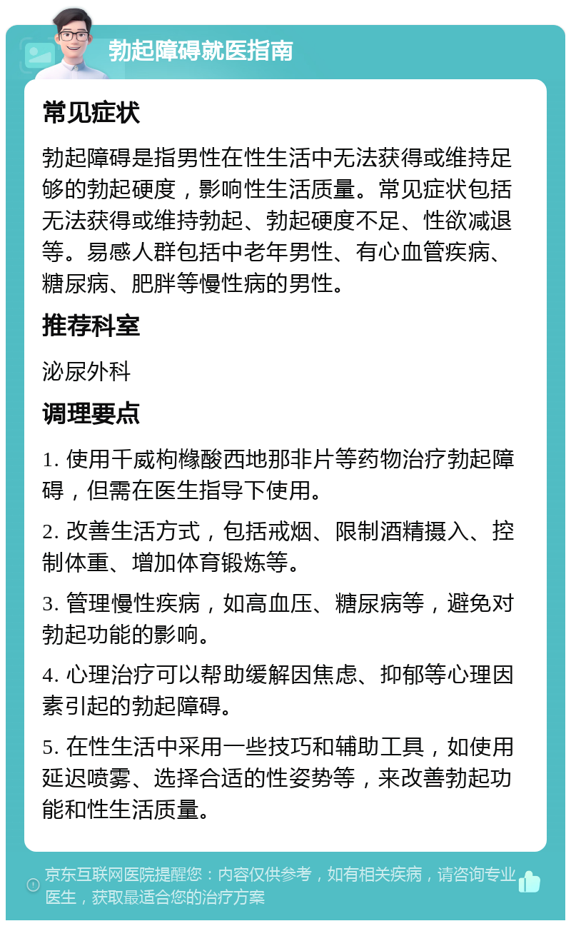 勃起障碍就医指南 常见症状 勃起障碍是指男性在性生活中无法获得或维持足够的勃起硬度，影响性生活质量。常见症状包括无法获得或维持勃起、勃起硬度不足、性欲减退等。易感人群包括中老年男性、有心血管疾病、糖尿病、肥胖等慢性病的男性。 推荐科室 泌尿外科 调理要点 1. 使用千威枸橼酸西地那非片等药物治疗勃起障碍，但需在医生指导下使用。 2. 改善生活方式，包括戒烟、限制酒精摄入、控制体重、增加体育锻炼等。 3. 管理慢性疾病，如高血压、糖尿病等，避免对勃起功能的影响。 4. 心理治疗可以帮助缓解因焦虑、抑郁等心理因素引起的勃起障碍。 5. 在性生活中采用一些技巧和辅助工具，如使用延迟喷雾、选择合适的性姿势等，来改善勃起功能和性生活质量。