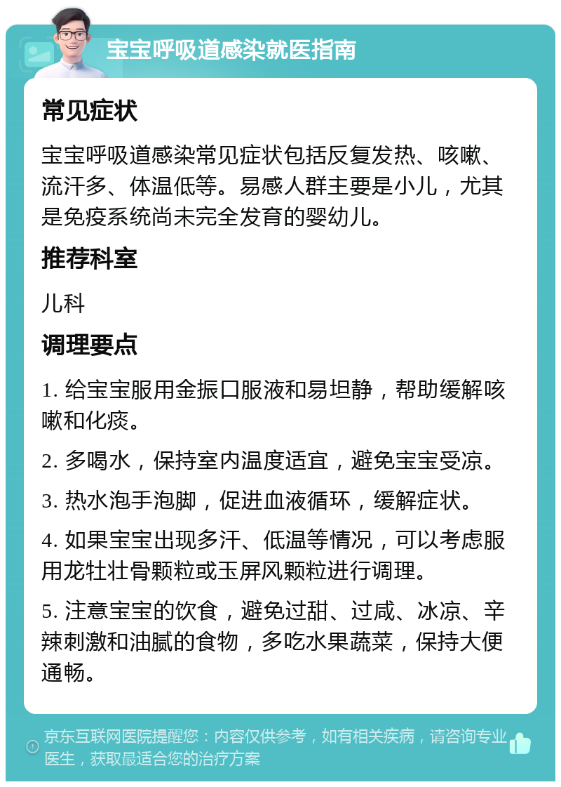 宝宝呼吸道感染就医指南 常见症状 宝宝呼吸道感染常见症状包括反复发热、咳嗽、流汗多、体温低等。易感人群主要是小儿，尤其是免疫系统尚未完全发育的婴幼儿。 推荐科室 儿科 调理要点 1. 给宝宝服用金振口服液和易坦静，帮助缓解咳嗽和化痰。 2. 多喝水，保持室内温度适宜，避免宝宝受凉。 3. 热水泡手泡脚，促进血液循环，缓解症状。 4. 如果宝宝出现多汗、低温等情况，可以考虑服用龙牡壮骨颗粒或玉屏风颗粒进行调理。 5. 注意宝宝的饮食，避免过甜、过咸、冰凉、辛辣刺激和油腻的食物，多吃水果蔬菜，保持大便通畅。