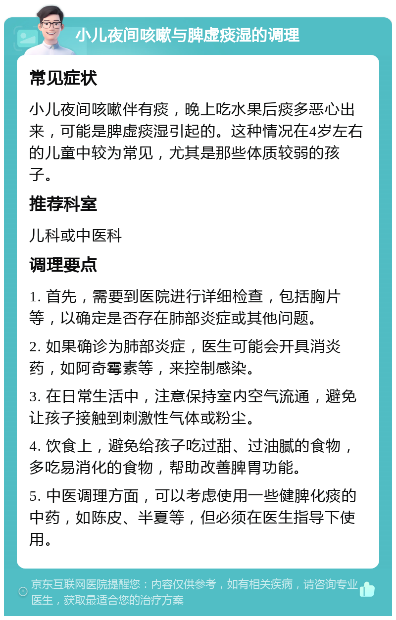 小儿夜间咳嗽与脾虚痰湿的调理 常见症状 小儿夜间咳嗽伴有痰，晚上吃水果后痰多恶心出来，可能是脾虚痰湿引起的。这种情况在4岁左右的儿童中较为常见，尤其是那些体质较弱的孩子。 推荐科室 儿科或中医科 调理要点 1. 首先，需要到医院进行详细检查，包括胸片等，以确定是否存在肺部炎症或其他问题。 2. 如果确诊为肺部炎症，医生可能会开具消炎药，如阿奇霉素等，来控制感染。 3. 在日常生活中，注意保持室内空气流通，避免让孩子接触到刺激性气体或粉尘。 4. 饮食上，避免给孩子吃过甜、过油腻的食物，多吃易消化的食物，帮助改善脾胃功能。 5. 中医调理方面，可以考虑使用一些健脾化痰的中药，如陈皮、半夏等，但必须在医生指导下使用。