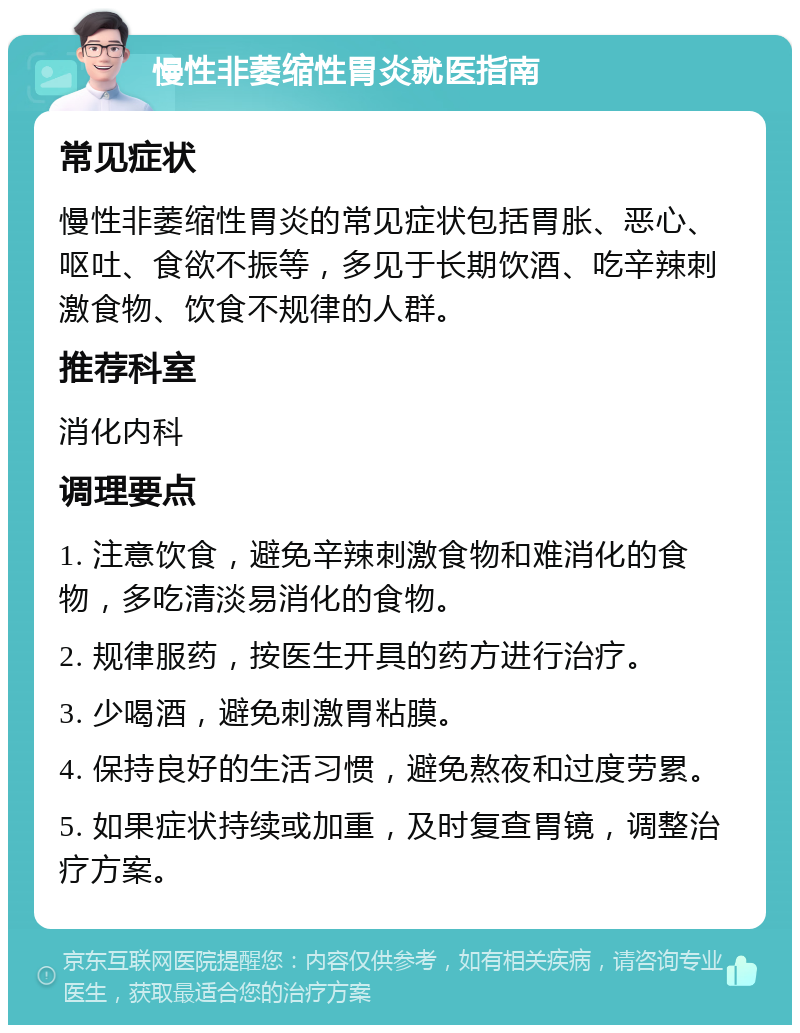 慢性非萎缩性胃炎就医指南 常见症状 慢性非萎缩性胃炎的常见症状包括胃胀、恶心、呕吐、食欲不振等，多见于长期饮酒、吃辛辣刺激食物、饮食不规律的人群。 推荐科室 消化内科 调理要点 1. 注意饮食，避免辛辣刺激食物和难消化的食物，多吃清淡易消化的食物。 2. 规律服药，按医生开具的药方进行治疗。 3. 少喝酒，避免刺激胃粘膜。 4. 保持良好的生活习惯，避免熬夜和过度劳累。 5. 如果症状持续或加重，及时复查胃镜，调整治疗方案。