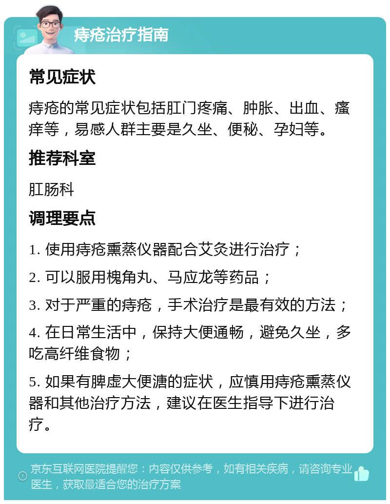 痔疮治疗指南 常见症状 痔疮的常见症状包括肛门疼痛、肿胀、出血、瘙痒等，易感人群主要是久坐、便秘、孕妇等。 推荐科室 肛肠科 调理要点 1. 使用痔疮熏蒸仪器配合艾灸进行治疗； 2. 可以服用槐角丸、马应龙等药品； 3. 对于严重的痔疮，手术治疗是最有效的方法； 4. 在日常生活中，保持大便通畅，避免久坐，多吃高纤维食物； 5. 如果有脾虚大便溏的症状，应慎用痔疮熏蒸仪器和其他治疗方法，建议在医生指导下进行治疗。