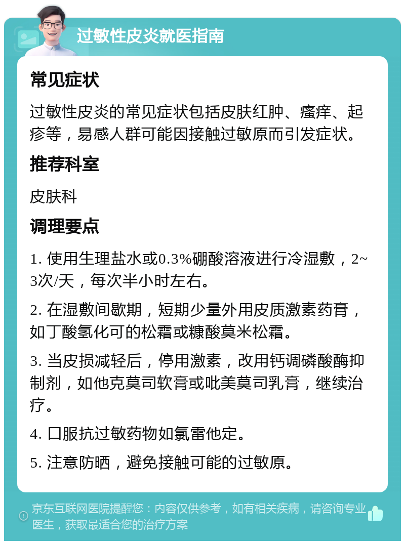 过敏性皮炎就医指南 常见症状 过敏性皮炎的常见症状包括皮肤红肿、瘙痒、起疹等，易感人群可能因接触过敏原而引发症状。 推荐科室 皮肤科 调理要点 1. 使用生理盐水或0.3%硼酸溶液进行冷湿敷，2~3次/天，每次半小时左右。 2. 在湿敷间歇期，短期少量外用皮质激素药膏，如丁酸氢化可的松霜或糠酸莫米松霜。 3. 当皮损减轻后，停用激素，改用钙调磷酸酶抑制剂，如他克莫司软膏或吡美莫司乳膏，继续治疗。 4. 口服抗过敏药物如氯雷他定。 5. 注意防晒，避免接触可能的过敏原。