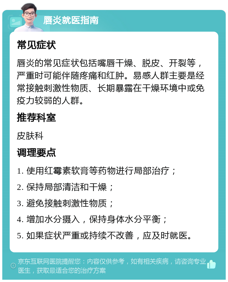 唇炎就医指南 常见症状 唇炎的常见症状包括嘴唇干燥、脱皮、开裂等，严重时可能伴随疼痛和红肿。易感人群主要是经常接触刺激性物质、长期暴露在干燥环境中或免疫力较弱的人群。 推荐科室 皮肤科 调理要点 1. 使用红霉素软膏等药物进行局部治疗； 2. 保持局部清洁和干燥； 3. 避免接触刺激性物质； 4. 增加水分摄入，保持身体水分平衡； 5. 如果症状严重或持续不改善，应及时就医。