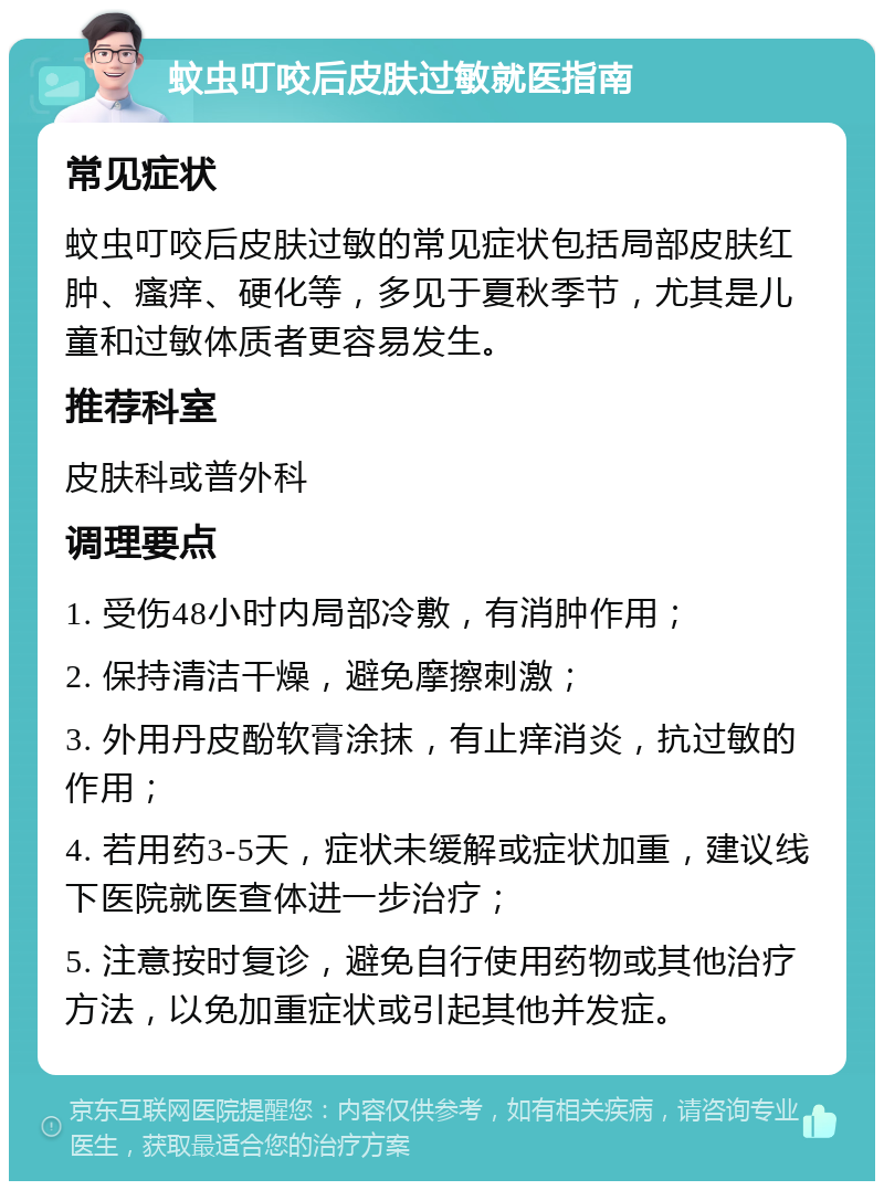 蚊虫叮咬后皮肤过敏就医指南 常见症状 蚊虫叮咬后皮肤过敏的常见症状包括局部皮肤红肿、瘙痒、硬化等，多见于夏秋季节，尤其是儿童和过敏体质者更容易发生。 推荐科室 皮肤科或普外科 调理要点 1. 受伤48小时内局部冷敷，有消肿作用； 2. 保持清洁干燥，避免摩擦刺激； 3. 外用丹皮酚软膏涂抹，有止痒消炎，抗过敏的作用； 4. 若用药3-5天，症状未缓解或症状加重，建议线下医院就医查体进一步治疗； 5. 注意按时复诊，避免自行使用药物或其他治疗方法，以免加重症状或引起其他并发症。