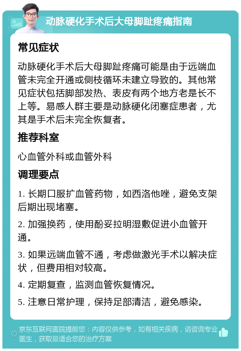 动脉硬化手术后大母脚趾疼痛指南 常见症状 动脉硬化手术后大母脚趾疼痛可能是由于远端血管未完全开通或侧枝循环未建立导致的。其他常见症状包括脚部发热、表皮有两个地方老是长不上等。易感人群主要是动脉硬化闭塞症患者，尤其是手术后未完全恢复者。 推荐科室 心血管外科或血管外科 调理要点 1. 长期口服扩血管药物，如西洛他唑，避免支架后期出现堵塞。 2. 加强换药，使用酚妥拉明湿敷促进小血管开通。 3. 如果远端血管不通，考虑做激光手术以解决症状，但费用相对较高。 4. 定期复查，监测血管恢复情况。 5. 注意日常护理，保持足部清洁，避免感染。