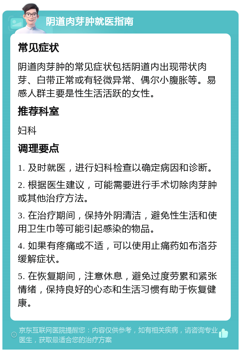 阴道肉芽肿就医指南 常见症状 阴道肉芽肿的常见症状包括阴道内出现带状肉芽、白带正常或有轻微异常、偶尔小腹胀等。易感人群主要是性生活活跃的女性。 推荐科室 妇科 调理要点 1. 及时就医，进行妇科检查以确定病因和诊断。 2. 根据医生建议，可能需要进行手术切除肉芽肿或其他治疗方法。 3. 在治疗期间，保持外阴清洁，避免性生活和使用卫生巾等可能引起感染的物品。 4. 如果有疼痛或不适，可以使用止痛药如布洛芬缓解症状。 5. 在恢复期间，注意休息，避免过度劳累和紧张情绪，保持良好的心态和生活习惯有助于恢复健康。