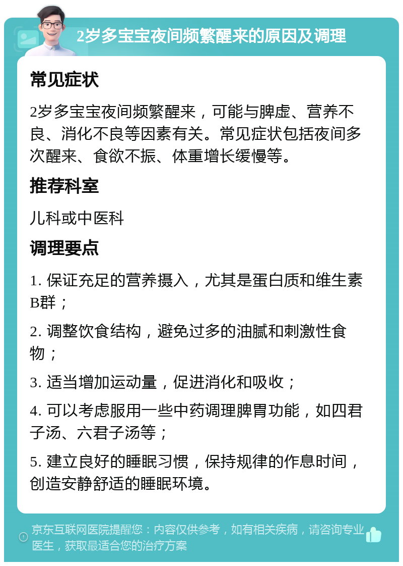 2岁多宝宝夜间频繁醒来的原因及调理 常见症状 2岁多宝宝夜间频繁醒来，可能与脾虚、营养不良、消化不良等因素有关。常见症状包括夜间多次醒来、食欲不振、体重增长缓慢等。 推荐科室 儿科或中医科 调理要点 1. 保证充足的营养摄入，尤其是蛋白质和维生素B群； 2. 调整饮食结构，避免过多的油腻和刺激性食物； 3. 适当增加运动量，促进消化和吸收； 4. 可以考虑服用一些中药调理脾胃功能，如四君子汤、六君子汤等； 5. 建立良好的睡眠习惯，保持规律的作息时间，创造安静舒适的睡眠环境。