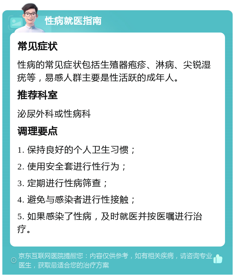 性病就医指南 常见症状 性病的常见症状包括生殖器疱疹、淋病、尖锐湿疣等，易感人群主要是性活跃的成年人。 推荐科室 泌尿外科或性病科 调理要点 1. 保持良好的个人卫生习惯； 2. 使用安全套进行性行为； 3. 定期进行性病筛查； 4. 避免与感染者进行性接触； 5. 如果感染了性病，及时就医并按医嘱进行治疗。