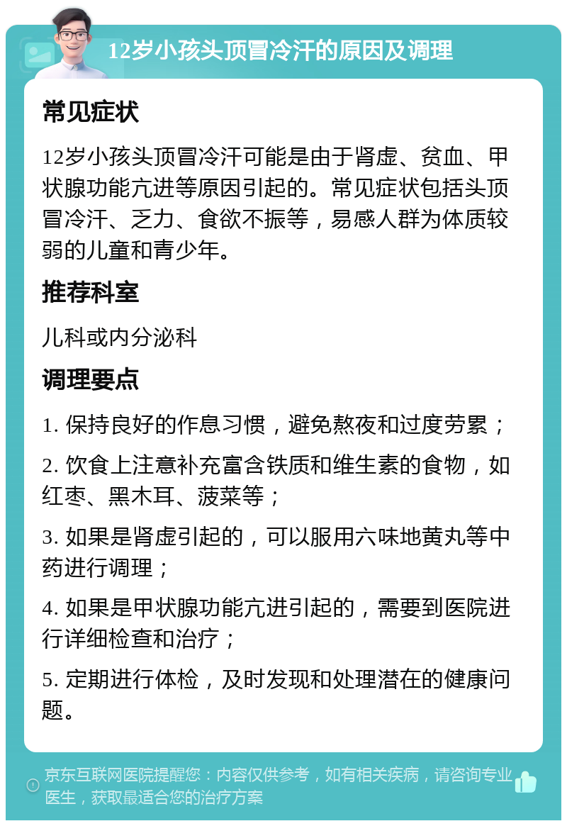 12岁小孩头顶冒冷汗的原因及调理 常见症状 12岁小孩头顶冒冷汗可能是由于肾虚、贫血、甲状腺功能亢进等原因引起的。常见症状包括头顶冒冷汗、乏力、食欲不振等，易感人群为体质较弱的儿童和青少年。 推荐科室 儿科或内分泌科 调理要点 1. 保持良好的作息习惯，避免熬夜和过度劳累； 2. 饮食上注意补充富含铁质和维生素的食物，如红枣、黑木耳、菠菜等； 3. 如果是肾虚引起的，可以服用六味地黄丸等中药进行调理； 4. 如果是甲状腺功能亢进引起的，需要到医院进行详细检查和治疗； 5. 定期进行体检，及时发现和处理潜在的健康问题。