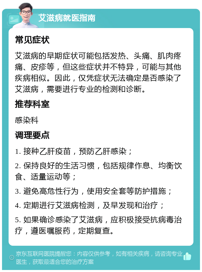 艾滋病就医指南 常见症状 艾滋病的早期症状可能包括发热、头痛、肌肉疼痛、皮疹等，但这些症状并不特异，可能与其他疾病相似。因此，仅凭症状无法确定是否感染了艾滋病，需要进行专业的检测和诊断。 推荐科室 感染科 调理要点 1. 接种乙肝疫苗，预防乙肝感染； 2. 保持良好的生活习惯，包括规律作息、均衡饮食、适量运动等； 3. 避免高危性行为，使用安全套等防护措施； 4. 定期进行艾滋病检测，及早发现和治疗； 5. 如果确诊感染了艾滋病，应积极接受抗病毒治疗，遵医嘱服药，定期复查。