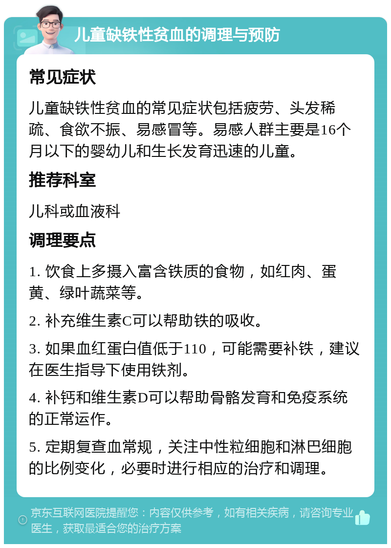 儿童缺铁性贫血的调理与预防 常见症状 儿童缺铁性贫血的常见症状包括疲劳、头发稀疏、食欲不振、易感冒等。易感人群主要是16个月以下的婴幼儿和生长发育迅速的儿童。 推荐科室 儿科或血液科 调理要点 1. 饮食上多摄入富含铁质的食物，如红肉、蛋黄、绿叶蔬菜等。 2. 补充维生素C可以帮助铁的吸收。 3. 如果血红蛋白值低于110，可能需要补铁，建议在医生指导下使用铁剂。 4. 补钙和维生素D可以帮助骨骼发育和免疫系统的正常运作。 5. 定期复查血常规，关注中性粒细胞和淋巴细胞的比例变化，必要时进行相应的治疗和调理。