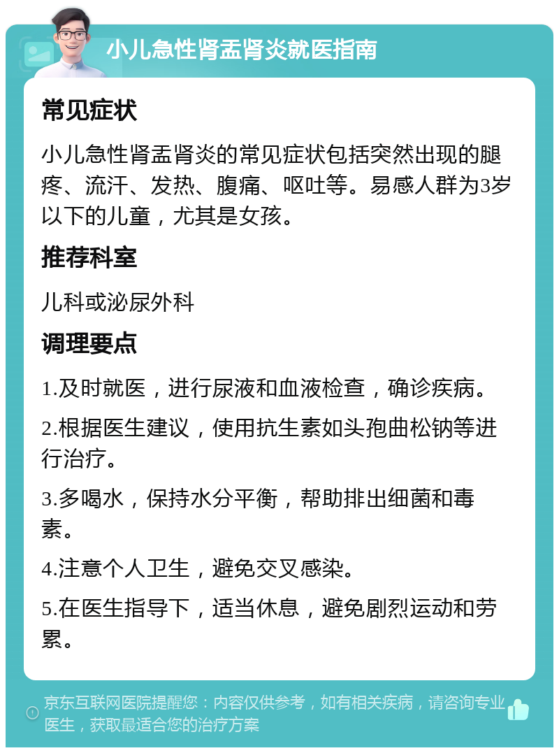 小儿急性肾盂肾炎就医指南 常见症状 小儿急性肾盂肾炎的常见症状包括突然出现的腿疼、流汗、发热、腹痛、呕吐等。易感人群为3岁以下的儿童，尤其是女孩。 推荐科室 儿科或泌尿外科 调理要点 1.及时就医，进行尿液和血液检查，确诊疾病。 2.根据医生建议，使用抗生素如头孢曲松钠等进行治疗。 3.多喝水，保持水分平衡，帮助排出细菌和毒素。 4.注意个人卫生，避免交叉感染。 5.在医生指导下，适当休息，避免剧烈运动和劳累。