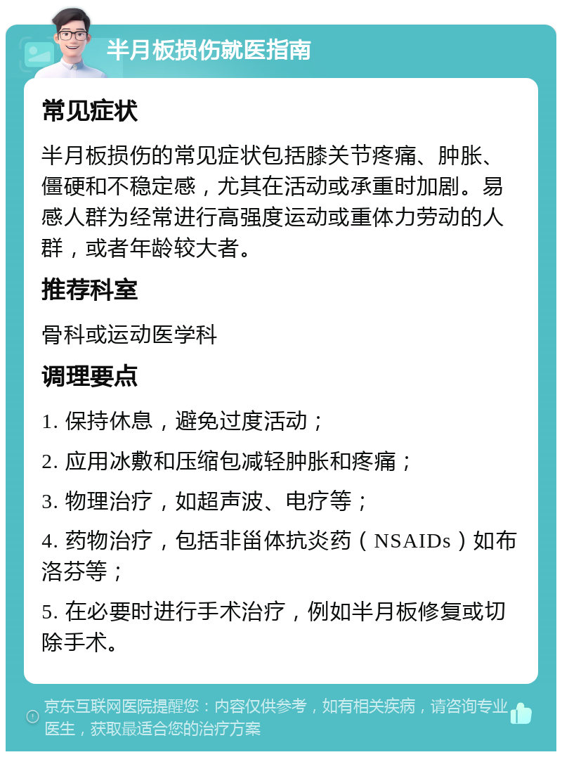 半月板损伤就医指南 常见症状 半月板损伤的常见症状包括膝关节疼痛、肿胀、僵硬和不稳定感，尤其在活动或承重时加剧。易感人群为经常进行高强度运动或重体力劳动的人群，或者年龄较大者。 推荐科室 骨科或运动医学科 调理要点 1. 保持休息，避免过度活动； 2. 应用冰敷和压缩包减轻肿胀和疼痛； 3. 物理治疗，如超声波、电疗等； 4. 药物治疗，包括非甾体抗炎药（NSAIDs）如布洛芬等； 5. 在必要时进行手术治疗，例如半月板修复或切除手术。