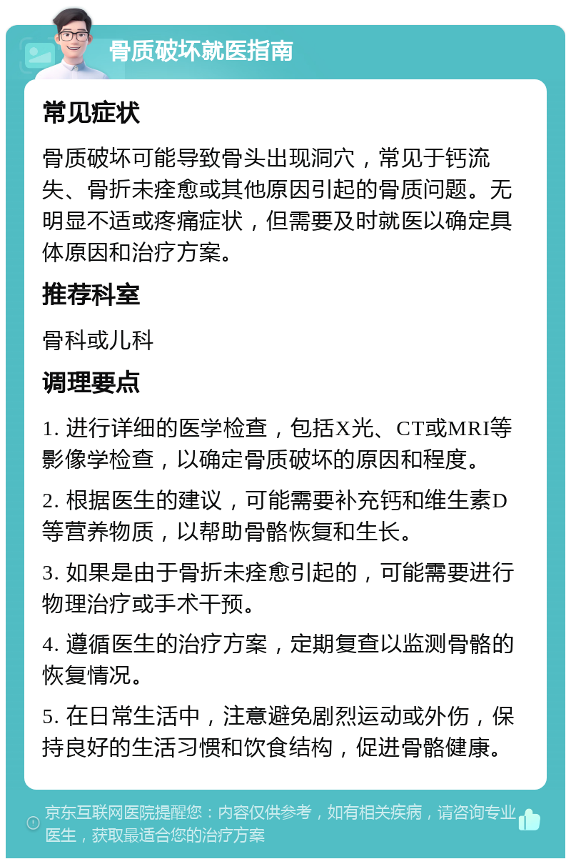 骨质破坏就医指南 常见症状 骨质破坏可能导致骨头出现洞穴，常见于钙流失、骨折未痊愈或其他原因引起的骨质问题。无明显不适或疼痛症状，但需要及时就医以确定具体原因和治疗方案。 推荐科室 骨科或儿科 调理要点 1. 进行详细的医学检查，包括X光、CT或MRI等影像学检查，以确定骨质破坏的原因和程度。 2. 根据医生的建议，可能需要补充钙和维生素D等营养物质，以帮助骨骼恢复和生长。 3. 如果是由于骨折未痊愈引起的，可能需要进行物理治疗或手术干预。 4. 遵循医生的治疗方案，定期复查以监测骨骼的恢复情况。 5. 在日常生活中，注意避免剧烈运动或外伤，保持良好的生活习惯和饮食结构，促进骨骼健康。