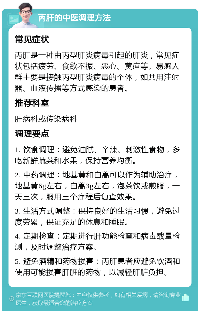 丙肝的中医调理方法 常见症状 丙肝是一种由丙型肝炎病毒引起的肝炎，常见症状包括疲劳、食欲不振、恶心、黄疸等。易感人群主要是接触丙型肝炎病毒的个体，如共用注射器、血液传播等方式感染的患者。 推荐科室 肝病科或传染病科 调理要点 1. 饮食调理：避免油腻、辛辣、刺激性食物，多吃新鲜蔬菜和水果，保持营养均衡。 2. 中药调理：地基黄和白蒿可以作为辅助治疗，地基黄6g左右，白蒿3g左右，泡茶饮或煎服，一天三次，服用三个疗程后复查效果。 3. 生活方式调整：保持良好的生活习惯，避免过度劳累，保证充足的休息和睡眠。 4. 定期检查：定期进行肝功能检查和病毒载量检测，及时调整治疗方案。 5. 避免酒精和药物损害：丙肝患者应避免饮酒和使用可能损害肝脏的药物，以减轻肝脏负担。