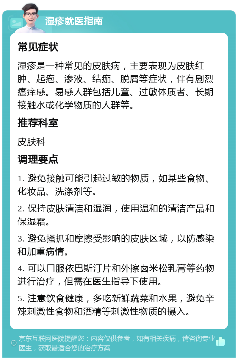 湿疹就医指南 常见症状 湿疹是一种常见的皮肤病，主要表现为皮肤红肿、起疱、渗液、结痂、脱屑等症状，伴有剧烈瘙痒感。易感人群包括儿童、过敏体质者、长期接触水或化学物质的人群等。 推荐科室 皮肤科 调理要点 1. 避免接触可能引起过敏的物质，如某些食物、化妆品、洗涤剂等。 2. 保持皮肤清洁和湿润，使用温和的清洁产品和保湿霜。 3. 避免搔抓和摩擦受影响的皮肤区域，以防感染和加重病情。 4. 可以口服依巴斯汀片和外擦卤米松乳膏等药物进行治疗，但需在医生指导下使用。 5. 注意饮食健康，多吃新鲜蔬菜和水果，避免辛辣刺激性食物和酒精等刺激性物质的摄入。