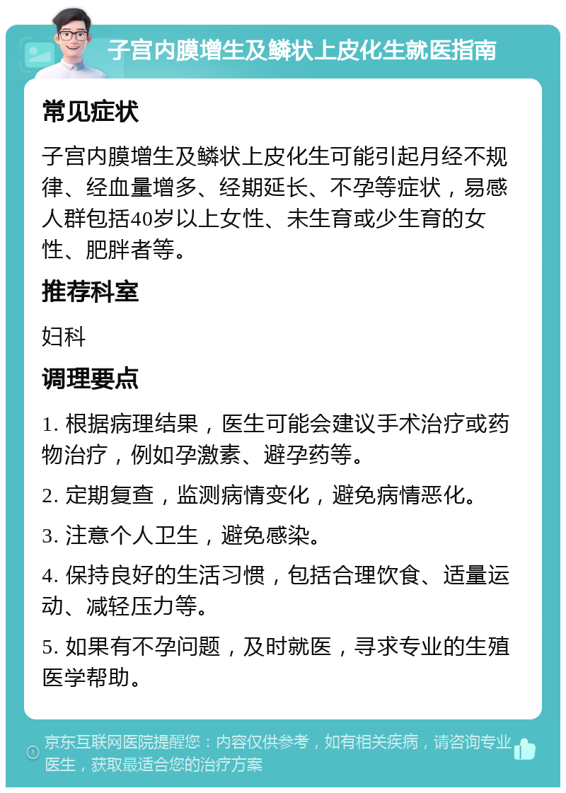 子宫内膜增生及鳞状上皮化生就医指南 常见症状 子宫内膜增生及鳞状上皮化生可能引起月经不规律、经血量增多、经期延长、不孕等症状，易感人群包括40岁以上女性、未生育或少生育的女性、肥胖者等。 推荐科室 妇科 调理要点 1. 根据病理结果，医生可能会建议手术治疗或药物治疗，例如孕激素、避孕药等。 2. 定期复查，监测病情变化，避免病情恶化。 3. 注意个人卫生，避免感染。 4. 保持良好的生活习惯，包括合理饮食、适量运动、减轻压力等。 5. 如果有不孕问题，及时就医，寻求专业的生殖医学帮助。