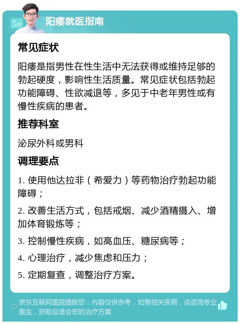 阳痿就医指南 常见症状 阳痿是指男性在性生活中无法获得或维持足够的勃起硬度，影响性生活质量。常见症状包括勃起功能障碍、性欲减退等，多见于中老年男性或有慢性疾病的患者。 推荐科室 泌尿外科或男科 调理要点 1. 使用他达拉非（希爱力）等药物治疗勃起功能障碍； 2. 改善生活方式，包括戒烟、减少酒精摄入、增加体育锻炼等； 3. 控制慢性疾病，如高血压、糖尿病等； 4. 心理治疗，减少焦虑和压力； 5. 定期复查，调整治疗方案。